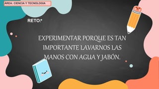 EXPERIMENTAR PORQUE ES TAN
IMPORTANTE LAVARNOS LAS
MANOS CON AGUA Y JABÓN.
RETO:
ÁREA: CIENCIA Y TECNOLOGIA
 