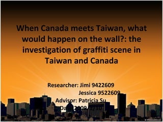 When Canada meets Taiwan, what would happen on the wall?: the investigation of graffiti scene in Taiwan and Canada Researcher: Jimi 9422609 Jessica 9522609 Advisor: Patricia Su Date:2009/1/10 