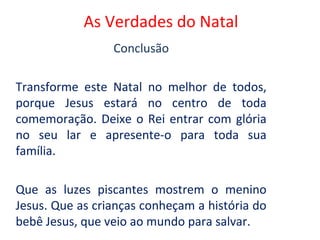 As Verdades do Natal
                 Conclusão

Transforme este Natal no melhor de todos,
porque Jesus estará no centro de toda
comemoração. Deixe o Rei entrar com glória
no seu lar e apresente-o para toda sua
família.

Que as luzes piscantes mostrem o menino
Jesus. Que as crianças conheçam a história do
bebê Jesus, que veio ao mundo para salvar.
 
