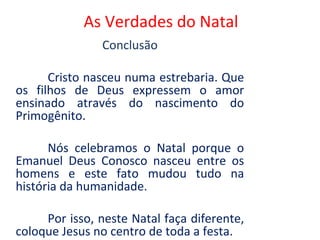 As Verdades do Natal
               Conclusão

      Cristo nasceu numa estrebaria. Que
os filhos de Deus expressem o amor
ensinado através do nascimento do
Primogênito.

      Nós celebramos o Natal porque o
Emanuel Deus Conosco nasceu entre os
homens e este fato mudou tudo na
história da humanidade.

     Por isso, neste Natal faça diferente,
coloque Jesus no centro de toda a festa.
 