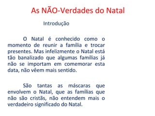 As NÃO-Verdades do Natal
              Introdução

       O Natal é conhecido como o
momento de reunir a família e trocar
presentes. Mas infelizmente o Natal está
tão banalizado que algumas famílias já
não se importam em comemorar esta
data, não vêem mais sentido.

      São tantas as máscaras que
envolvem o Natal, que as famílias que
não são cristãs, não entendem mais o
verdadeiro significado do Natal.
 