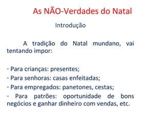 As NÃO-Verdades do Natal
                Introdução

     A tradição do Natal mundano, vai
tentando impor:

- Para crianças: presentes;
- Para senhoras: casas enfeitadas;
- Para empregados: panetones, cestas;
- Para patrões: oportunidade de bons
negócios e ganhar dinheiro com vendas, etc.
 