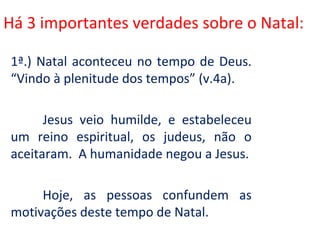 Há 3 importantes verdades sobre o Natal:

1ª.) Natal aconteceu no tempo de Deus.
“Vindo à plenitude dos tempos” (v.4a).

      Jesus veio humilde, e estabeleceu
um reino espiritual, os judeus, não o
aceitaram. A humanidade negou a Jesus.

     Hoje, as pessoas confundem as
motivações deste tempo de Natal.
 
