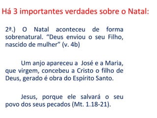 Há 3 importantes verdades sobre o Natal:

2ª.) O Natal aconteceu de forma
sobrenatural. “Deus enviou o seu Filho,
nascido de mulher” (v. 4b)

     Um anjo apareceu a José e a Maria,
que virgem, concebeu a Cristo o filho de
Deus, gerado é obra do Espírito Santo.

     Jesus, porque ele salvará o seu
povo dos seus pecados (Mt. 1.18-21).
 