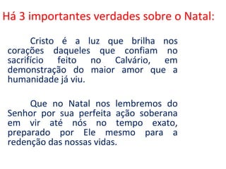 Há 3 importantes verdades sobre o Natal:
      Cristo é a luz que brilha nos
corações daqueles que confiam no
sacrifício feito no Calvário, em
demonstração do maior amor que a
humanidade já viu.

     Que no Natal nos lembremos do
Senhor por sua perfeita ação soberana
em vir até nós no tempo exato,
preparado por Ele mesmo para a
redenção das nossas vidas.
 