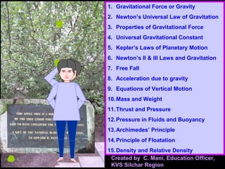 1. Gravitational Force or Gravity
2. Newton’s Universal Law of Gravitation
3. Properties of Gravitational Force
4. Universal Gravitational Constant
5. Kepler’s Laws of Planetary Motion
6. Newton’s II & III Laws and Gravitation
7. Free Fall
8. Acceleration due to gravity
9. Equations of Vertical Motion
10.Mass and Weight
11.Thrust and Pressure
12.Pressure in Fluids and Buoyancy
13.Archimedes’ Principle
14.Principle of Floatation
15.Density and Relative Density
Created by C. Mani, Education Officer,
KVS Silchar Region
 