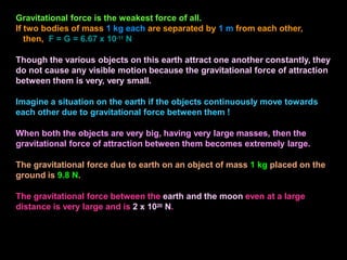 Gravitational force is the weakest force of all.
If two bodies of mass 1 kg each are separated by 1 m from each other,
then, F = G = 6.67 x 10-11 N
Though the various objects on this earth attract one another constantly, they
do not cause any visible motion because the gravitational force of attraction
between them is very, very small.
Imagine a situation on the earth if the objects continuously move towards
each other due to gravitational force between them !
When both the objects are very big, having very large masses, then the
gravitational force of attraction between them becomes extremely large.
The gravitational force due to earth on an object of mass 1 kg placed on the
ground is 9.8 N.
The gravitational force between the earth and the moon even at a large
distance is very large and is 2 x 1020 N.
 