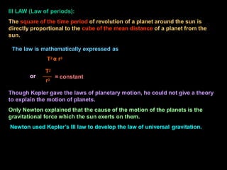 Though Kepler gave the laws of planetary motion, he could not give a theory
to explain the motion of planets.
Only Newton explained that the cause of the motion of the planets is the
gravitational force which the sun exerts on them.
Newton used Kepler’s III law to develop the law of universal gravitation.
= constant
r3
III LAW (Law of periods):
The square of the time period of revolution of a planet around the sun is
directly proportional to the cube of the mean distance of a planet from the
sun.
The law is mathematically expressed as
T2 α r3
T2
or
 
