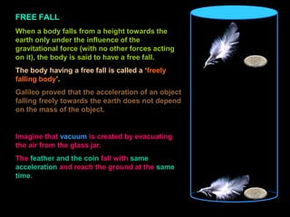 FREE FALL
When a body falls from a height towards the
earth only under the influence of the
gravitational force (with no other forces acting
on it), the body is said to have a free fall.
The body having a free fall is called a ‘freely
falling body’.
Galileo proved that the acceleration of an object
falling freely towards the earth does not depend
on the mass of the object.
Imagine that vacuum is created by evacuating
the air from the glass jar.
The feather and the coin fall with same
acceleration and reach the ground at the same
time.
 