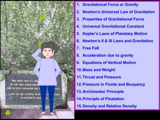 1. Gravitational Force or Gravity
2. Newton’s Universal Law of Gravitation
3. Properties of Gravitational Force
4. Universal Gravitational Constant
5. Kepler’s Laws of Planetary Motion
6. Newton’s II & III Laws and Gravitation
7. Free Fall
8. Acceleration due to gravity
9. Equations of Vertical Motion
10.Mass and Weight
11.Thrust and Pressure
12.Pressure in Fluids and Buoyancy
13.Archimedes’ Principle
14.Principle of Floatation
15.Density and Relative Density
 