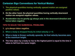 Cartesian Sign Conventions for Vertical Motion
1. The physical quantities having vertically upward motion are assigned
positive values.
2. On the other hand, the physical quantities having vertically downward
motion are assigned negative values.
3. Acceleration due to gravity (g) always acts in the downward direction and
hence taken negative.
TIPS TO SOLVE THE NUMERICAL PROBLEMS
1. g is always taken negative.
2. When a body is dropped freely its initial velocity u = 0.
3. When a body is thrown vertically upwards, its final velocity becomes zero
at the maximum height.
4. The time taken by a body to rise to the highest point is equal to the time it
takes to fall from the same height.
 