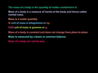The mass of a body is the quantity of matter contained in it.
Mass of a body is a measure of inertia of the body and hence called
inertial mass.
Mass is a scalar quantity.
SI unit of mass is kilogramme or kg.
CGS unit of mass is gramme or g.
Mass of a body is constant and does not change from place to place.
Mass is measured by a beam or common balance.
Mass of a body can not be zero.
 