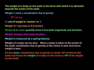 The weight of a body on the earth is the force with which it is attracted
towards the centre of the earth.
Weight = mass x acceleration due to gravity
W = m x g
SI unit of weight is ‘newton’ or N
Weight of 1 kg mass is 9.8 newton.
Weight is a vector quantity since it has both magnitude and direction.
Weight changes from place to place.
Weight is measured by a spring balance.
Weight of a body can be zero. When a body is taken to the centre of
the earth, acceleration due to gravity at the centre is zero and hence
weight is zero.
On the moon, acceleration due to gravity is nearly 1/6th of that on the
earth and hence the weight of a body on the moon is 1/6th of its weight
on the earth.
 