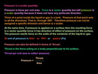 Pressure is a scalar quantity.
Pressure is force per unit area. Force is a vector quantity but still pressure is
a scalar quantity because it does not have any particular direction.
Think of a point inside the liquid or gas in a tank. Pressure at that point acts
in all the directions. That is, through 360º. Therefore pressure can not be
assigned a specific direction and hence is a scalar.
At the same time, if pressure is applied on a surface then the resulting force
is a vector quantity since it has direction of effect of pressure on the surface.
The pressure exerts force on the walls of the container of the liquid or gas.
Nm-2
SI unit of pressure is N/m2 or or pascal (Pa)
Pressure can also be defined in terms of ‘thrust’.
Thrust is the force acting on a body perpendicular to its surface.
Thrust per unit area is called ‘pressure’.
Thrust
Pressure =
Area
 