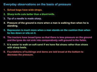 Everyday observations on the basis of pressure
1. School bags have wide straps.
2. Sharp knife cuts better than a blunt knife.
3. Tip of a needle is made sharp.
4. Pressure of the ground is more when a man is walking than when he is
standing.
5. Depression is much more when a man stands on the cushion than when
he lies down or sits on it.
6. The tractors have broad tyres so that there is less pressure on the ground
and the tyres do not sink into comparatively soft ground in the fields.
7. It is easier to walk on soft sand if we have flat shoes rather than shoes
with sharp heels.
8. Foundations of buildings and dams are laid broad at the bottom to
decrease the pressure.
 
