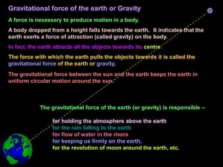 Gravitational force of the earth or Gravity
A force is necessary to produce motion in a body.
A body dropped from a height falls towards the earth. It indicates that the
earth exerts a force of attraction (called gravity) on the body.
In fact, the earth attracts all the objects towards its centre.
The force with which the earth pulls the objects towards it is called the
gravitational force of the earth or gravity.
The gravitational force between the sun and the earth keeps the earth in
uniform circular motion around the sun.
The gravitational force of the earth (or gravity) is responsible –
for holding the atmosphere above the earth
for the rain falling to the earth
for flow of water in the rivers
for keeping us firmly on the earth,
for the revolution of moon around the earth, etc.
 