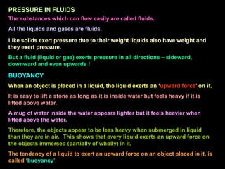 PRESSURE IN FLUIDS
The substances which can flow easily are called fluids.
All the liquids and gases are fluids.
Like solids exert pressure due to their weight liquids also have weight and
they exert pressure.
But a fluid (liquid or gas) exerts pressure in all directions – sideward,
downward and even upwards !
BUOYANCY
When an object is placed in a liquid, the liquid exerts an ‘upward force’ on it.
It is easy to lift a stone as long as it is inside water but feels heavy if it is
lifted above water.
A mug of water inside the water appears lighter but it feels heavier when
lifted above the water.
Therefore, the objects appear to be less heavy when submerged in liquid
than they are in air. This shows that every liquid exerts an upward force on
the objects immersed (partially of wholly) in it.
The tendency of a liquid to exert an upward force on an object placed in it, is
called ‘buoyancy’.
 