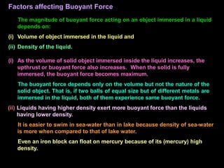 Factors affecting Buoyant Force
The magnitude of buoyant force acting on an object immersed in a liquid
depends on:
(i) Volume of object immersed in the liquid and
(ii) Density of the liquid.
(i) As the volume of solid object immersed inside the liquid increases, the
upthrust or buoyant force also increases. When the solid is fully
immersed, the buoyant force becomes maximum.
The buoyant force depends only on the volume but not the nature of the
solid object. That is, if two balls of equal size but of different metals are
immersed in the liquid, both of them experience same buoyant force.
(ii) Liquids having higher density exert more buoyant force than the liquids
having lower density.
It is easier to swim in sea-water than in lake because density of sea-water
is more when compared to that of lake water.
Even an iron block can float on mercury because of its (mercury) high
density.
 