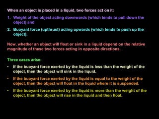 •
•
• If the buoyant force exerted by the liquid is less than the weight of the
object, then the object will sink in the liquid.
If the buoyant force exerted by the liquid is equal to the weight of the
object, then the object will float in the liquid where it is suspended.
If the buoyant force exerted by the liquid is more than the weight of the
object, then the object will rise in the liquid and then float.
When an object is placed in a liquid, two forces act on it:
1. Weight of the object acting downwards (which tends to pull down the
object) and
2. Buoyant force (upthrust) acting upwards (which tends to push up the
object).
Now, whether an object will float or sink in a liquid depend on the relative
magnitude of these two forces acting in opposite directions.
Three cases arise:
 