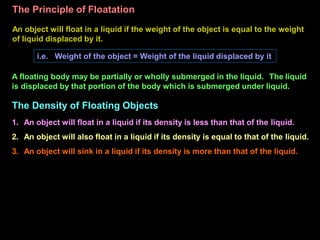 The Principle of Floatation
An object will float in a liquid if the weight of the object is equal to the weight
of liquid displaced by it.
i.e. Weight of the object = Weight of the liquid displaced by it
A floating body may be partially or wholly submerged in the liquid. The liquid
is displaced by that portion of the body which is submerged under liquid.
The Density of Floating Objects
1. An object will float in a liquid if its density is less than that of the liquid.
2. An object will also float in a liquid if its density is equal to that of the liquid.
3. An object will sink in a liquid if its density is more than that of the liquid.
 