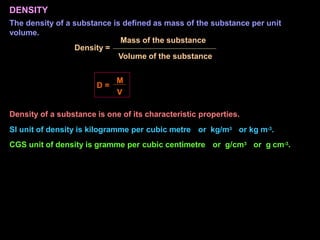 DENSITY
The density of a substance is defined as mass of the substance per unit
volume.
Mass of the substance
Density =
Volume of the substance
D =
M
V
Density of a substance is one of its characteristic properties.
SI unit of density is kilogramme per cubic metre or kg/m3 or kg m-3.
CGS unit of density is gramme per cubic centimetre or g/cm3 or g cm-3.
 
