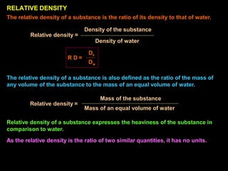 Relative density =
Mass of an equal volume of water
The relative density of a substance is also defined as the ratio of the mass of
any volume of the substance to the mass of an equal volume of water.
Mass of the substance
Relative density of a substance expresses the heaviness of the substance in
comparison to water.
As the relative density is the ratio of two similar quantities, it has no units.
RELATIVE DENSITY
R D =
The relative density of a substance is the ratio of its density to that of water.
Density of the substance
Relative density =
Density of water
Ds
Dw
 