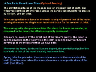 A Few Facts About Lunar Tides (Optional Reading)
The gravitational force of the moon is one ten-millionth that of earth, but
when you combine other forces such as the earth's centrifugal force created
by its spin, you get tides.
The sun's gravitational force on the earth is only 46 percent that of the moon,
making the moon the single most important factor for the creation of tides.
The sun's gravity also produces tides. But since the forces are smaller, as
compared to the moon, the effects are greatly decreased.
Tides are not caused by the direct pull of the moon's gravity. The moon is
pulling upwards on the water while the earth is pulling downward. Slight
advantage to the moon and thus we have tides.
Whenever the Moon, Earth and Sun are aligned, the gravitational pull of the
sun adds to that of the moon causing maximum tides.
Spring tides happen when the sun and moon are on the same side of the
earth (New Moon) or when the sun and moon are on opposite sides of the
earth (Full Moon).
 