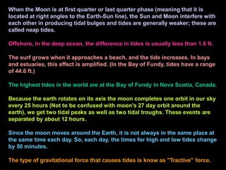 When the Moon is at first quarter or last quarter phase (meaning that it is
located at right angles to the Earth-Sun line), the Sun and Moon interfere with
each other in producing tidal bulges and tides are generally weaker; these are
called neap tides.
Offshore, in the deep ocean, the difference in tides is usually less than 1.6 ft.
The surf grows when it approaches a beach, and the tide increases. In bays
and estuaries, this effect is amplified. (In the Bay of Fundy, tides have a range
of 44.6 ft.)
The highest tides in the world are at the Bay of Fundy in Nova Scotia, Canada.
Because the earth rotates on its axis the moon completes one orbit in our sky
every 25 hours (Not to be confused with moon's 27 day orbit around the
earth), we get two tidal peaks as well as two tidal troughs. These events are
separated by about 12 hours.
Since the moon moves around the Earth, it is not always in the same place at
the same time each day. So, each day, the times for high and low tides change
by 50 minutes.
The type of gravitational force that causes tides is know as "Tractive" force.
 
