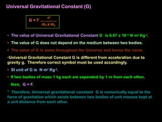 • The value of Universal Gravitational Constant G is 6.67 x 10-11 N m2 Kg-2.
• The value of G does not depend on the medium between two bodies.
• The value of G is same throughout the Universe and hence the name.
•Universal Gravitational Constant G is different from acceleration due to
gravity g. Therefore correct symbol must be used accordingly.
• SI unit of G is N m2 Kg-2.
• If two bodies of mass 1 kg each are separated by 1 m from each other,
then, G = F.
* Therefore, Universal gravitational constant G is numerically equal to the
force of gravitation which exists between two bodies of unit masses kept at
a unit distance from each other.
G = F
r2
m1 x m2
Universal Gravitational Constant (G)
 