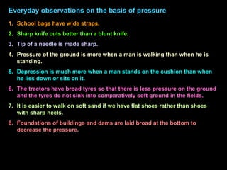 Everyday observations on the basis of pressure
1. School bags have wide straps.
2. Sharp knife cuts better than a blunt knife.
3. Tip of a needle is made sharp.
4. Pressure of the ground is more when a man is walking than when he is
standing.
5. Depression is much more when a man stands on the cushion than when
he lies down or sits on it.
6. The tractors have broad tyres so that there is less pressure on the ground
and the tyres do not sink into comparatively soft ground in the fields.
7. It is easier to walk on soft sand if we have flat shoes rather than shoes
with sharp heels.
8. Foundations of buildings and dams are laid broad at the bottom to
decrease the pressure.
 