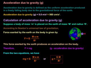 Acceleration due to gravity (g)
Acceleration due to gravity is defined as the uniform acceleration produced
in a freely falling body due to the gravitational force of the earth.
Acceleration due to gravity (g) = 9.8 m/s2
= 980 cm/s2
.
Calculation of acceleration due to gravity (g)
Suppose a body of mass ‘m’ is placed on the earth of mass ‘M’ and radius ‘R’.
According to Newton’s universal law of gravitation,
Force exerted by the earth on the body is given by
R
m
M
F = G
M x m
R2
This force exerted by the earth produces an acceleration on the body.
Therefore, F = mg (g - acceleration due to gravity)
From the two equations, we have
mg = G
M x m
R2
or g =
G M
R2
 