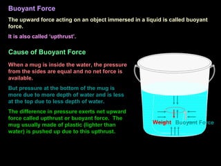 Buoyant Force
The upward force acting on an object immersed in a liquid is called buoyant
force.
It is also called ‘upthrust’.
Cause of Buoyant Force
When a mug is inside the water, the pressure
from the sides are equal and no net force is
available.
But pressure at the bottom of the mug is
more due to more depth of water and is less
at the top due to less depth of water.
The difference in pressure exerts net upward
force called upthrust or buoyant force. The
mug usually made of plastic (lighter than
water) is pushed up due to this upthrust.
Buoyant Force
Weight
 