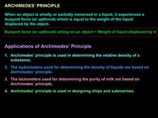 ARCHIMEDES’ PRINCIPLE
When an object is wholly or partially immersed in a liquid, it experiences a
buoyant force (or upthrust) which is equal to the weight of the liquid
displaced by the object.
Buoyant force (or upthrust) acting on an object = Weight of liquid displaced by it
Applications of Archimedes’ Principle
1. Archimedes’ principle is used in determining the relative density of a
substance.
2. The hydrometers used for determining the density of liquids are based on
Archimedes’ principle.
3. The lactometers used for determining the purity of milk are based on
Archimedes’ principle.
4. Archimedes’ principle is used in designing ships and submarines.
 