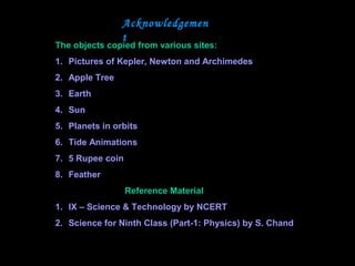 Acknowledgemen
t
The objects copied from various sites:
1. Pictures of Kepler, Newton and Archimedes
2. Apple Tree
3. Earth
4. Sun
5. Planets in orbits
6. Tide Animations
7. 5 Rupee coin
8. Feather
Reference Material
1. IX – Science & Technology by NCERT
2. Science for Ninth Class (Part-1: Physics) by S. Chand
 