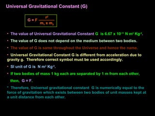 • The value of Universal Gravitational Constant G is 6.67 x 10-11
N m2
Kg-2
.
• The value of G does not depend on the medium between two bodies.
• The value of G is same throughout the Universe and hence the name.
• Universal Gravitational Constant G is different from acceleration due to
gravity g. Therefore correct symbol must be used accordingly.
• SI unit of G is N m2
Kg-2
.
• If two bodies of mass 1 kg each are separated by 1 m from each other,
then, G = F.
* Therefore, Universal gravitational constant G is numerically equal to the
force of gravitation which exists between two bodies of unit masses kept at
a unit distance from each other.
G = F
m1 x m2
r2
Universal Gravitational Constant (G)
 
