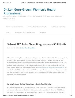 9/12/22, 12:36 PM 3 Great TED Talks About Pregnancy and Childbirth | Dr. Lori Gore-Green | Women's Health Professional
drlorigore-green.com/3-great-ted-talks-about-pregnancy-and-childbirth/ 1/4
Dr. Lori Gore-Green | Women's Health
Professional
DR. LORI GORE-GREEN'S PORTFOLIO OF EXPERIENCE AS A WOMEN'S HEALTH
PROFESSIONAL
3 Great TED Talks About Pregnancy and Childbirth
September 12, 2022 by Dr. Lori Gore-Green (Edit)
When you’re looking to learn about something as an adult, you probably default to reading a book,
or going online and reading articles and the like. If you’re having a baby or recently had one
though, reading a book can be tough. You’re likely exhausted and might struggle to focus on it, or
perhaps you just don’t have the time since reading can be time-consuming depending on your
level. A great alternative to reading if you want to learn more about pregnancy and childbirth is to
watch a few TED Talks on the subject. TED Talks are a great way to learn more about a subject in a
concise manner from experts on that topic. Here are a few great TED Talks on childbirth and
pregnancy worth checking out.
 
What We Learn Before We’re Born – Annie Paul Murphy
Annie Paul Murphy is an acclaimed science writer whose work includes the book Origins, which
explores how the nine months before birth can shape the rest of one’s life. In her TED Talk, she
discusses the importance of an environment that’s healthy for both the mother and the baby.
Dr. Lori Gore-Green’s Biography 
 Texas Health Presbyterian Hospital 
 Dr. Lori Gore-Green Blog 

Contact 
 Presentations by Dr. Lori Gore-Green 
 Multimedia
 