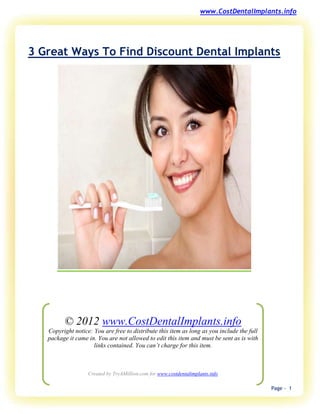www.CostDentalImplants.info




3 Great Ways To Find Discount Dental Implants




         © 2012 www.CostDentalImplants.info
   Copyright notice: You are free to distribute this item as long as you include the full
   package it came in. You are not allowed to edit this item and must be sent as is with
                     links contained. You can’t charge for this item.



                   Created by TryAMillion.com for www.costdentalimplants.info

                                                                                            Page - 1
 