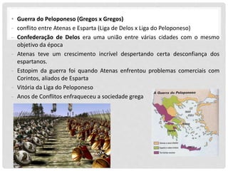 • Guerra do Peloponeso (Gregos x Gregos)
- conflito entre Atenas e Esparta (Liga de Delos x Liga do Peloponeso)
- Confederação de Delos era uma união entre várias cidades com o mesmo
objetivo da época
- Atenas teve um crescimento incrível despertando certa desconfiança dos
espartanos.
- Estopim da guerra foi quando Atenas enfrentou problemas comerciais com
Corintos, aliados de Esparta
- Vitória da Liga do Peloponeso
- Anos de Conflitos enfraqueceu a sociedade grega
 