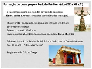 Formação do povo grego – Período Pré Homérico (XX a XII a.C.)
• Deslocamento para a região dos povos indo-europeus
- Jônios, Eólios e Aqueus - Pastores Semi nômades (Pelasgos)
• Ilha de Creta - apogeu da civilização por volta do sec. XV a.C.
- Sociedade Matriarcal
- Extenso comercio Marítimo
- Invadido pelos Micênicos, formando a sociedade Creto-Micênica
• Dóricos - invasão da Península Balcânica e fusão com os Creto-Micênicos
- Séc. XII ao VIII – “Idade das Trevas”
- Surgimento da Cultura Grega
 