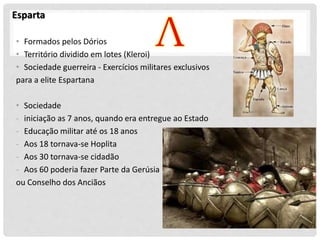 Esparta
• Formados pelos Dórios
• Território dividido em lotes (Kleroi)
• Sociedade guerreira - Exercícios militares exclusivos
para a elite Espartana
• Sociedade
- iniciação as 7 anos, quando era entregue ao Estado
- Educação militar até os 18 anos
- Aos 18 tornava-se Hoplita
- Aos 30 tornava-se cidadão
- Aos 60 poderia fazer Parte da Gerúsia
ou Conselho dos Anciãos
 