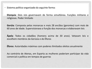 • Sistema político organizado da seguinte forma:
- Diarquia: Dois reis governavam de forma simultânea. Funções militares e
religiosas. Poder limitado
- Gerúia: Composta pelos monarcas e mais 28 anciãos (gerontes) com mais de
60 anos de idade. Supervisionava a função dos monarcas e elaboravam leis
- Ápela: Todos os cidadãos (homens acima de 30 anos). Vetavam leis e
escolhem membros da Gerúsia e do Éforos
- Éforos: Autoridades máximas com poderes ilimitados eleitos anualmente
- Ao contrário de Atenas, em Esparta as mulheres poderiam participar da vida
comercial e política em tempos de guerras
 