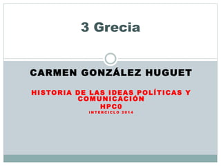 CARMEN GONZÁLEZ HUGUET
HISTORIA DE LAS IDEAS POLÍTICAS Y
COMUNICACIÓN
HPC0
I N T E R C I C L O 2 0 1 4
3 Grecia
 