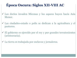  Los dorios invaden Micenas y los aqueos huyen hacia Asia
Menor.
 Las ciudades-estado o polis se dedican a la agricultura y el
pastoreo.
 El gobierno es ejercido por el rey y por grandes terratenientes
(aristocracia).
 La tierra es trabajada por esclavos y jornaleros.
Época Oscura: Siglos XII-VIII AC
 