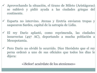  Aprovechando la situación, el tirano de Mileto (Aristágoras)
se sublevó y pidió ayuda a las ciudades griegas del
continente.
 Esparta no intervino. Atenas y Eretria enviaron tropas y
saquearon Sardes, capital de la satrapía de Lidia.
 El rey Darío aplastó, como reprimenda, las ciudades
insurrectas (497 AC), deportando a mucha población a
Mesopotamia.
 Pero Darío no olvidó lo ocurrido. Dice Heródoto que el rey
persa ordenó a uno de sus oficiales que todos los días le
dijera:
«¡Señor! acuérdate de los atenienses»
 