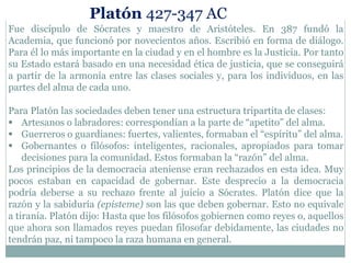 Fue discípulo de Sócrates y maestro de Aristóteles. En 387 fundó la
Academia, que funcionó por novecientos años. Escribió en forma de diálogo.
Para él lo más importante en la ciudad y en el hombre es la Justicia. Por tanto
su Estado estará basado en una necesidad ética de justicia, que se conseguirá
a partir de la armonía entre las clases sociales y, para los individuos, en las
partes del alma de cada uno.
Para Platón las sociedades deben tener una estructura tripartita de clases:
 Artesanos o labradores: correspondían a la parte de “apetito” del alma.
 Guerreros o guardianes: fuertes, valientes, formaban el “espíritu” del alma.
 Gobernantes o filósofos: inteligentes, racionales, apropiados para tomar
decisiones para la comunidad. Estos formaban la “razón” del alma.
Los principios de la democracia ateniense eran rechazados en esta idea. Muy
pocos estaban en capacidad de gobernar. Este desprecio a la democracia
podría deberse a su rechazo frente al juicio a Sócrates. Platón dice que la
razón y la sabiduría (episteme) son las que deben gobernar. Esto no equivale
a tiranía. Platón dijo: Hasta que los filósofos gobiernen como reyes o, aquellos
que ahora son llamados reyes puedan filosofar debidamente, las ciudades no
tendrán paz, ni tampoco la raza humana en general.
Platón 427-347 AC
 