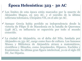 Los límites de esta época están marcados por la muerte de
Alejandro Magno, en 323 AC, y el suicidio de la última
soberana tolemaica, Cleopatra VII, en el año 30 AC.
 Aunque Grecia había perdido su independencia desde la
victoria de Filipo II de Macedonia en la batalla de Queronea
(338 AC), su influencia se esparciría por todo el mundo
conocido.
 La ciudad de Alejandría, en el delta del Nilo, fundada por
Alejandro en 331 AC, surge como foco de cultura. Los famosos
Museo y Biblioteca de Alejandría atraen a matemáticos,
científicos y filósofos, como Arquímedes, Hiparco, Euclides y
Eratóstenes. Su última gran figura intelectual, ya en el siglo III
DC, fue Hipatia.
Época Helenística: 323 - 30 AC
 