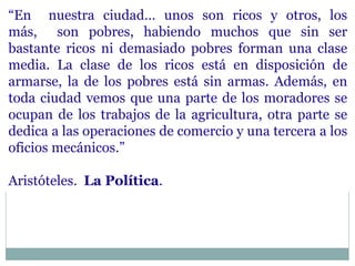 “En nuestra ciudad… unos son ricos y otros, los
más, son pobres, habiendo muchos que sin ser
bastante ricos ni demasiado pobres forman una clase
media. La clase de los ricos está en disposición de
armarse, la de los pobres está sin armas. Además, en
toda ciudad vemos que una parte de los moradores se
ocupan de los trabajos de la agricultura, otra parte se
dedica a las operaciones de comercio y una tercera a los
oficios mecánicos.”
Aristóteles. La Política.
 