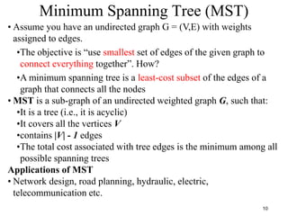 10
Minimum Spanning Tree (MST)
• Assume you have an undirected graph G = (V,E) with weights
assigned to edges.
•The objective is “use smallest set of edges of the given graph to
connect everything together”. How?
•A minimum spanning tree is a least-cost subset of the edges of a
graph that connects all the nodes
• MST is a sub-graph of an undirected weighted graph G, such that:
•It is a tree (i.e., it is acyclic)
•It covers all the vertices V
•contains |V| - 1 edges
•The total cost associated with tree edges is the minimum among all
possible spanning trees
Applications of MST
• Network design, road planning, hydraulic, electric,
telecommunication etc.
 