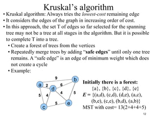 12
Kruskal’s algorithm
a
c
e
d
b
2
4
5
9
6
4
5
5
• Kruskal algorithm: Always tries the lowest-cost remaining edge
• It considers the edges of the graph in increasing order of cost.
• In this approach, the set T of edges so far selected for the spanning
tree may not be a tree at all stages in the algorithm. But it is possible
to complete T into a tree.
• Create a forest of trees from the vertices
• Repeatedly merge trees by adding “safe edges” until only one tree
remains. A “safe edge” is an edge of minimum weight which does
not create a cycle
• Example:
Initially there is a forest:
{a}, {b}, {c}, {d}, {e}
E = {(a,d), (c,d), (d,e), (a,c),
(b,e), (c,e), (b,d), (a,b)}
MST with cost= 13(2+4+4+5)
 