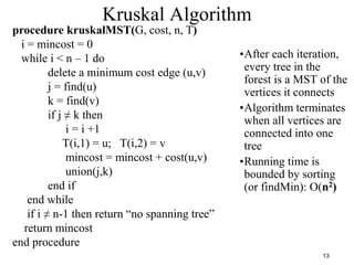 13
Kruskal Algorithm
procedure kruskalMST(G, cost, n, T)
i = mincost = 0
while i < n – 1 do
delete a minimum cost edge (u,v)
j = find(u)
k = find(v)
if j ≠ k then
i = i +1
T(i,1) = u; T(i,2) = v
mincost = mincost + cost(u,v)
union(j,k)
end if
end while
if i ≠ n-1 then return “no spanning tree”
return mincost
end procedure
•After each iteration,
every tree in the
forest is a MST of the
vertices it connects
•Algorithm terminates
when all vertices are
connected into one
tree
•Running time is
bounded by sorting
(or findMin): O(n2)
 